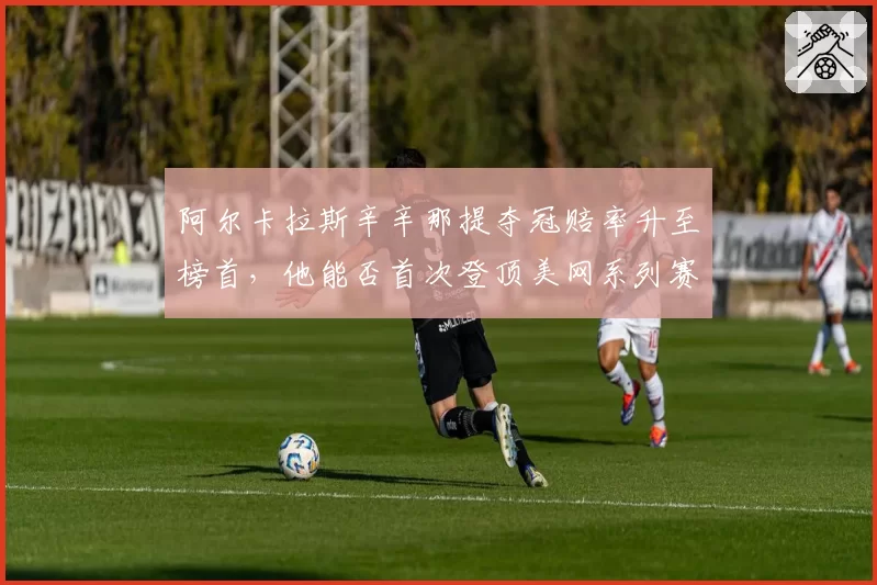 阿尔卡拉斯辛辛那提夺冠赔率升至榜首，他能否首次登顶美网系列赛冠军积分榜？