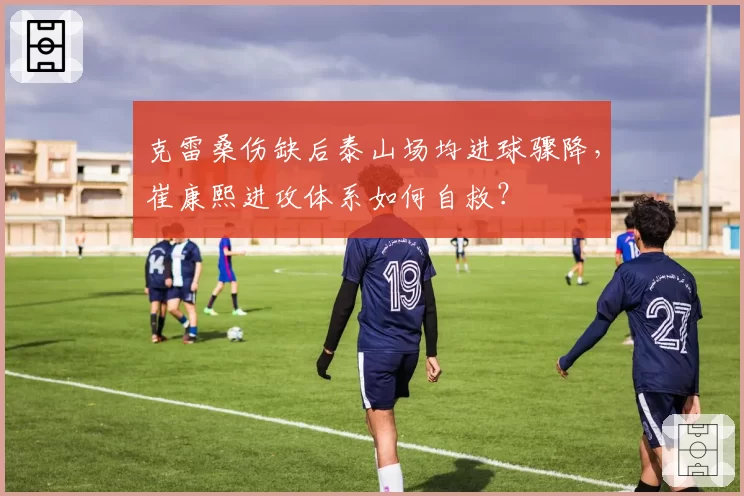 克雷桑伤缺后泰山场均进球骤降,崔康熙进攻体系如何自救?