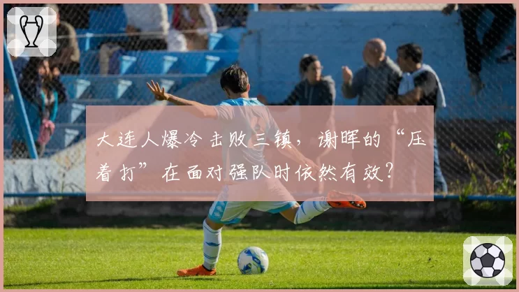 大连人爆冷击败三镇，谢晖的“压着打”在面对强队时依然有效？