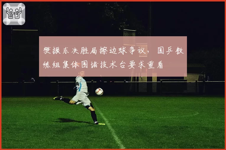 樊振东决胜局擦边球争议，国乒教练组集体围堵技术台要求重看