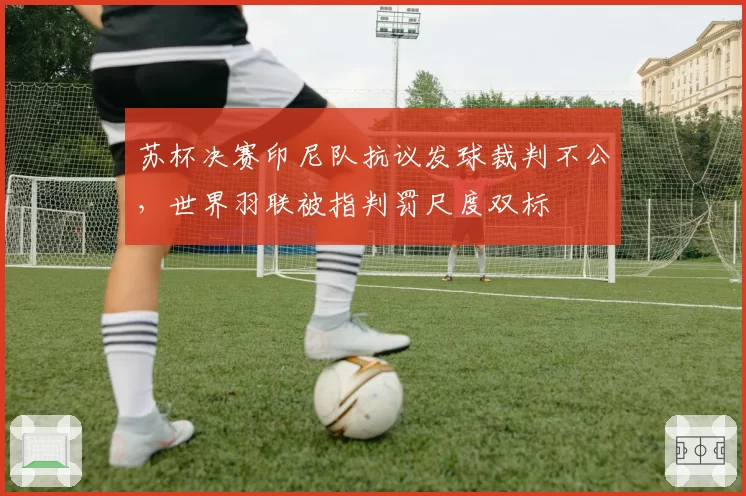 苏杯决赛印尼队抗议发球裁判不公,世界羽联被指判罚尺度双标