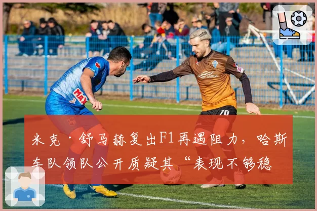 米克·舒马赫复出F1再遇阻力，哈斯车队领队公开质疑其“表现不够稳定”