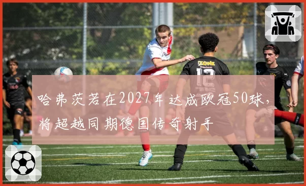 哈弗茨若在2027年达成欧冠50球,将超越同期德国传奇射手