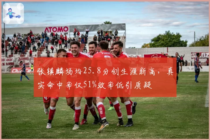 张镇麟场均25.8分创生涯新高，真实命中率仅51%效率低引质疑