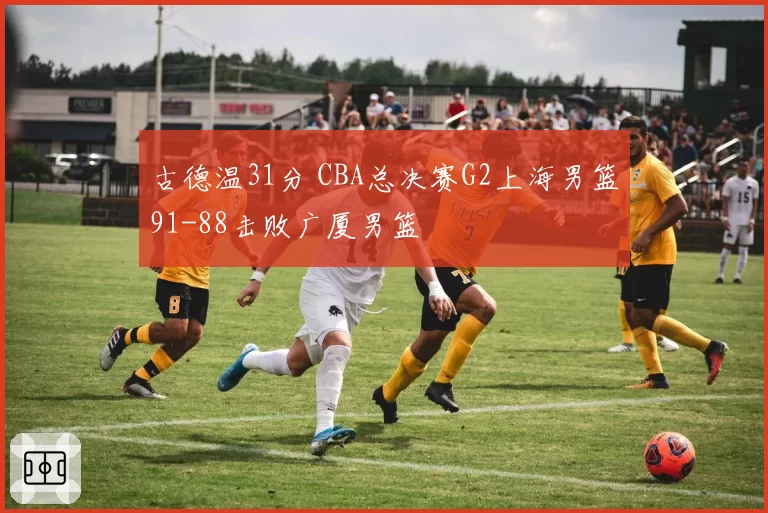 古德温31分 CBA总决赛G2上海男篮91-88击败广厦男篮