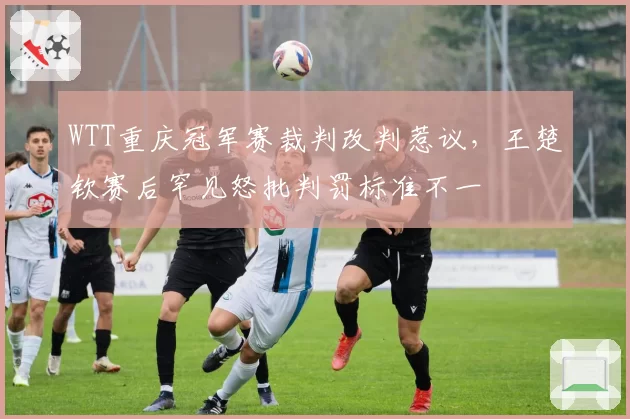 WTT重庆冠军赛裁判改判惹议，王楚钦赛后罕见怒批判罚标准不一