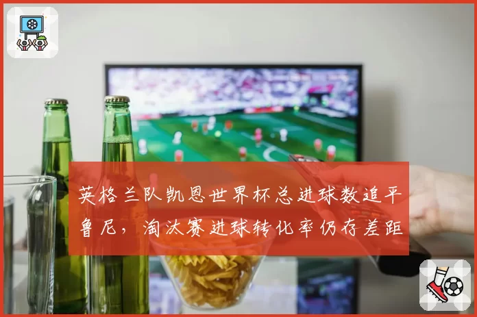 英格兰队凯恩世界杯总进球数追平鲁尼，淘汰赛进球转化率仍存差距？