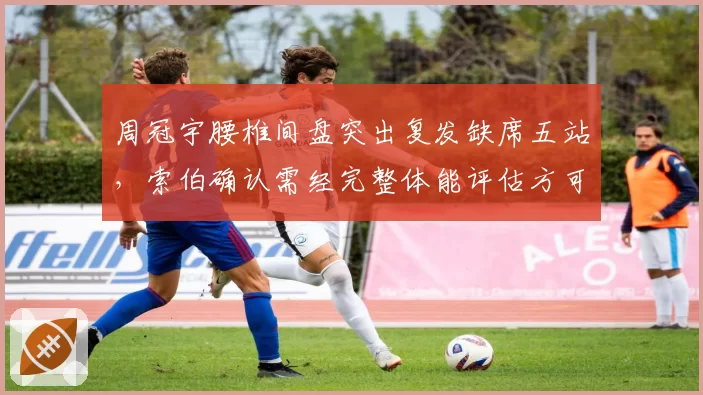 周冠宇腰椎间盘突出复发缺席五站，索伯确认需经完整体能评估方可回归