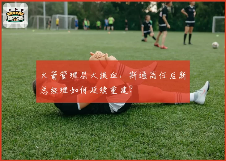 火箭管理层大换血,斯通离任后新总经理如何延续重建?