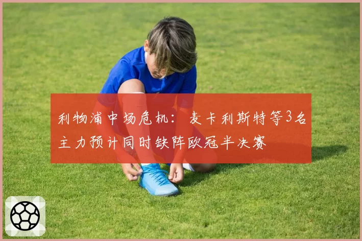 利物浦中场危机：麦卡利斯特等3名主力预计同时缺阵欧冠半决赛