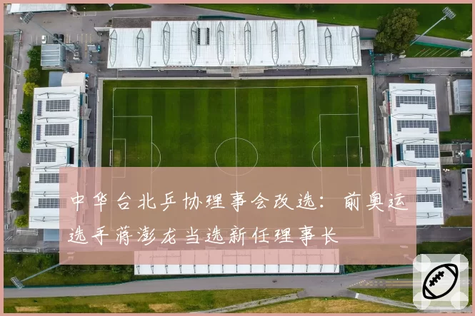 中华台北乒协理事会改选：前奥运选手蒋澎龙当选新任理事长