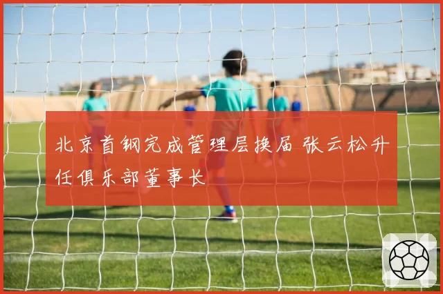 北京首钢完成管理层换届 张云松升任俱乐部董事长