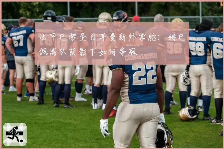 法甲巴黎圣日耳曼新帅掌舵：姆巴佩离队阴影下如何争冠