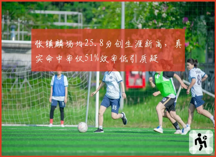 张镇麟场均25.8分创生涯新高，真实命中率仅51%效率低引质疑