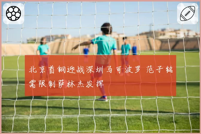 北京首钢迎战深圳马可波罗 范子铭需限制萨林杰发挥